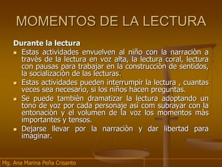 MOMENTOS DE LA LECTURA
Durante la lectura
 Estas actividades envuelven al niño con la narraciòn a
travès de la lectura en voz alta, la lectura coral, lectura
con pausas para trabajar en la construcciòn de sentidos,
la socializaciòn de las lecturas.
 Estas actividades pueden interrumpir la lectura , cuantas
veces sea necesario, si los niños hacen preguntas.
 Se puede tambièn dramatizar la lectura adoptando un
tono de voz por cada personaje asì com subrayar con la
entonaciòn y el volumen de la voz los momentos màs
importantes y tensos.
 Dejarse llevar por la narraciòn y dar libertad para
imaginar.
Mg. Ana Marina Peña Crisanto
 