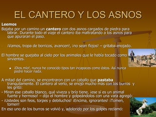 EL CANTERO Y LOS ASNOS
Leemos
Bajaba por un camino un cantero con dos asnos cargados de piedra para
labrar. Durante todo el viaje el cantero iba maltratando a los asnos para
que apuraran el paso.
- ¡Vamos, tropa de borricos, avancen!, ¡no sean flojos! – gritaba enojado.
El hombre se quejaba al cielo por los animales que le había tocado como
sirvientes.
 ¡Dios mío!, nunca he conocido tipos tan incapaces como éstos. Así nunca
podré hacer nada.
A mitad del camino, se encontraron con un caballo que pastaba
tranquilamente. El cantero al verlo, se enojó mucho más con los burros y
les gritò:
- Miren ese caballo blanco, qué viveza y brío tiene, ¡ese sí es un animal
fuerte y hermoso! – dijo el hombre y golpeándolos con una vara agregó:
- ¡Ustedes son feos, torpes y debiluchos! ¡Encima, ignorantes! ¡Tomen,
tomen!
En eso uno de los burros se volvió y, adolorido por los golpes reclamó:
 