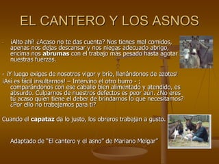 EL CANTERO Y LOS ASNOS
- ¡Alto ahí! ¿Acaso no te das cuenta? Nos tienes mal comidos,
apenas nos dejas descansar y nos niegas adecuado abrigo,
encima nos abrumas con el trabajo más pesado hasta agotar
nuestras fuerzas.
- ¡Y luego exiges de nosotros vigor y brío, llenándonos de azotes!
¡Así es fácil insultarnos! – Intervino el otro burro - ;
comparándonos con ese caballo bien alimentado y atendido, es
absurdo. Culparnos de nuestros defectos es peor aún. ¿No eres
tú acaso quien tiene el deber de brindarnos lo que necesitamos?
¿Por ello no trabajamos para ti?
Cuando el capataz da lo justo, los obreros trabajan a gusto.
Adaptado de “El cantero y el asno” de Mariano Melgar”
 