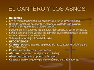 EL CANTERO Y LOS ASNOS
 Releemos
 Lee el texto imaginando las acciones que se va desarrollando.
 Ubica las palabras en negrita y escribe al costado una palabra
sinónima sin que el texto pierda sentido.
 Deduce el significado de las palabras desconocidas por el contexto.
 Señala con una línea vertical los párrafos que correspondan el inicio,
nudo y desenlace de la historia.
 Subraya la moraleja al final del texto.
 RECORDEMOS
 Cantero: persona que extrae piedra de las canteras o la labra para
la construcciòn.
 Pastar: comer hierba en los prados.
 Abrumar: agobiar con algún peso o trabajo.
 Absurdo: contrario y opuesto a la razòn.
 Capataz: persona que vigila cierto nùmero de trabajadores.
 