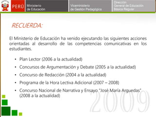 • Plan Lector (2006 a la actualidad)
• Concursos de Argumentación y Debate (2005 a la actualidad)
• Concurso de Redacción (2004 a la actualidad)
• Programa de la Hora Lectiva Adicional (2007 – 2008)
• Concurso Nacional de Narrativa y Ensayo “José María Arguedas”
(2008 a la actualidad)
RECUERDA:
El Ministerio de Educación ha venido ejecutando las siguientes acciones
orientadas al desarrollo de las competencias comunicativas en los
estudiantes.
 