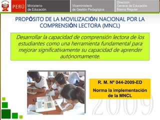 PROPÓSITO DE LA MOVILIZACIÓN NACIONAL POR LA
COMPRENSIÓN LECTORA (MNCL)
Desarrollar la capacidad de comprensión lectora de los
estudiantes como una herramienta fundamental para
mejorar significativamente su capacidad de aprender
autónomamente.
R. M. Nº 044-2009-ED
Norma la implementación
de la MNCL
 