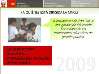 ¿A QUIÉNES ESTÁ DIRIGIDA LA MNCL?
A estudiantes de 2do. 3ro. y
4to. grados de Educación
Secundaria de las
instituciones educativas de
gestión pública.
-Las evaluaciones
nacionales e
internacionales involucran
dichos grados.
 