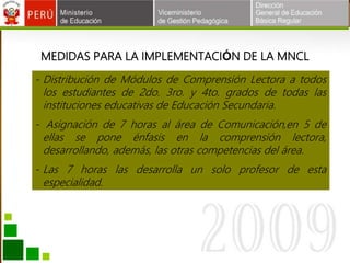 MEDIDAS PARA LA IMPLEMENTACIÓN DE LA MNCL
- Distribución de Módulos de Comprensión Lectora a todos
los estudiantes de 2do. 3ro. y 4to. grados de todas las
instituciones educativas de Educación Secundaria.
- Asignación de 7 horas al área de Comunicación,en 5 de
ellas se pone énfasis en la comprensión lectora,
desarrollando, además, las otras competencias del área.
- Las 7 horas las desarrolla un solo profesor de esta
especialidad.
 