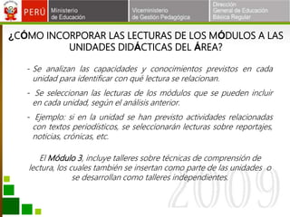 ¿CÓMO INCORPORAR LAS LECTURAS DE LOS MÓDULOS A LAS
UNIDADES DIDÁCTICAS DEL ÁREA?
- Se analizan las capacidades y conocimientos previstos en cada
unidad para identificar con qué lectura se relacionan.
- Se seleccionan las lecturas de los módulos que se pueden incluir
en cada unidad, según el análisis anterior.
- Ejemplo: si en la unidad se han previsto actividades relacionadas
con textos periodísticos, se seleccionarán lecturas sobre reportajes,
noticias, crónicas, etc.
El Módulo 3, incluye talleres sobre técnicas de comprensión de
lectura, los cuales también se insertan como parte de las unidades o
se desarrollan como talleres independientes.
 
