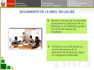 SEGUIMIENTO DE LA MNCL EN LAS IIEE
 El director de la IIEE llevará un
control del avance de la
aplicación de las lecturas, según
el cronograma elaborado.
 Reunión mensual de los docentes
para evaluar la aplicación de los
Módulos en los diferentes grados
con el fin de mejorar los
resultados.
 