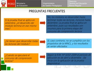 PREGUNTAS FRECUENTES
Si la prueba final se aplica en
setiembre, ¿el desarrollo del
módulo termina en ese mismo
mes?
¿Se tienen que desarrollar todas
las lecturas del módulo?
No, los módulos se desarrollan hasta
terminar todas las lecturas, inclusive hasta
diciembre. La prueba final se aplica en
setiembre, pues sus resultados son
insumos para la primera etapa del
concurso de comprensión lectora.
Sí, caso contrario, no se cumpliría con los
propósitos de la MNCL, y los resultados
se verían afectados.
¿Cuándo se ejecutará el
concurso de comprensión
lectora?
Según la R.M. Nº 0202-2009 el período de
ejecución es de abril a diciembre. (Se
inicia con la aplicación de la prueba
diagnóstica)
 