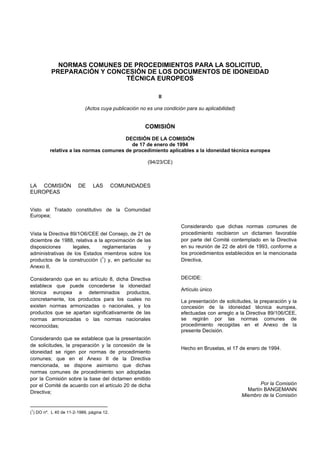 NORMAS COMUNES DE PROCEDIMIENTOS PARA LA SOLICITUD,
          PREPARACIÓN Y CONCESIÓN DE LOS DOCUMENTOS DE IDONEIDAD
                            TÉCNICA EUROPEOS

                                                           II

                           (Actos cuya publicación no es una condición para su aplicabilidad)


                                                     COMISIÓN

                                        DECISIÓN DE LA COMISIÓN
                                          de 17 de enero de 1994
          relativa a las normas comunes de procedimiento aplicables a la idoneidad técnica europea

                                                      (94/23/CE)



LA COMISIÓN             DE     LAS         COMUNIDADES
EUROPEAS


Visto el Tratado constitutivo de la Comunidad
Europea;

                                                                     Considerando que dichas normas comunes de
Vista la Directiva 89/1O6/CEE del Consejo, de 21 de                  procedimiento recibieron un dictamen favorable
diciembre de 1988, relativa a la aproximación de las                 por parte del Comité contemplado en la Directiva
disposiciones       legales,    reglamentarias     y                 en su reunión de 22 de abril de 1993, conforme a
administrativas de los Estados miembros sobre los                    los procedimientos establecidos en la mencionada
productos de la construcción (1) y, en particular su                 Directiva,
Anexo II,

Considerando que en su artículo 8, dicha Directiva                   DECIDE:
establece que puede concederse la idoneidad
                                                                     Artículo único
técnica europea a determinados productos,
concretamente, los productos para los cuales no                      La presentación de solicitudes, la preparación y la
existen normas armonizadas o nacionales, y los                       concesión de la idoneidad técnica europea,
productos que se apartan significativamente de las                   efectuadas con arreglo a la Directiva 89/106/CEE,
normas armonizadas o las normas nacionales                           se regirán por las normas comunes de
reconocidas;                                                         procedimiento recogidas en el Anexo de la
                                                                     presente Decisión.
Considerando que se establece que la presentación
de solicitudes, la preparación y la concesión de la
                                                                     Hecho en Bruselas, el 17 de enero de 1994.
idoneidad se rigen por normas de procedimiento
comunes; que en el Anexo II de la Directiva
mencionada, se dispone asimismo que dichas
normas comunes de procedimiento son adoptadas
por la Comisión sobre la base del dictamen emitido
por el Comité de acuerdo con el artículo 20 de dicha                                                   Por la Comisión
                                                                                                  Martín BANGEMANN
Directiva;
                                                                                                Miembro de la Comisión

1
( ) DO nº. L 40 de 11-2-1989, página 12.
 