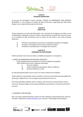  	
  	
  	
  	
  	
  	
   	
  
-­‐-­‐-­‐-­‐-­‐-­‐-­‐-­‐-­‐-­‐-­‐-­‐-­‐-­‐-­‐-­‐-­‐-­‐-­‐-­‐-­‐-­‐-­‐-­‐-­‐-­‐-­‐-­‐-­‐-­‐-­‐-­‐-­‐-­‐-­‐-­‐-­‐-­‐-­‐-­‐-­‐-­‐-­‐-­‐-­‐-­‐-­‐-­‐-­‐-­‐-­‐-­‐-­‐-­‐-­‐-­‐-­‐-­‐-­‐-­‐-­‐-­‐-­‐-­‐-­‐-­‐-­‐-­‐-­‐-­‐-­‐-­‐-­‐-­‐-­‐-­‐-­‐-­‐-­‐-­‐-­‐-­‐-­‐-­‐-­‐-­‐-­‐-­‐-­‐-­‐-­‐-­‐-­‐-­‐-­‐-­‐-­‐-­‐-­‐-­‐-­‐-­‐-­‐-­‐-­‐-­‐-­‐-­‐-­‐-­‐-­‐-­‐-­‐-­‐-­‐-­‐-­‐-­‐-­‐-­‐-­‐-­‐-­‐-­‐-­‐-­‐	
  
-­‐-­‐-­‐-­‐-­‐-­‐-­‐-­‐-­‐-­‐-­‐-­‐-­‐-­‐-­‐-­‐-­‐-­‐-­‐-­‐-­‐-­‐-­‐-­‐-­‐-­‐-­‐-­‐-­‐-­‐-­‐-­‐-­‐-­‐-­‐-­‐-­‐-­‐-­‐-­‐-­‐-­‐-­‐-­‐-­‐-­‐-­‐-­‐-­‐-­‐-­‐-­‐-­‐-­‐-­‐-­‐-­‐-­‐-­‐-­‐-­‐-­‐-­‐-­‐-­‐-­‐-­‐-­‐-­‐-­‐-­‐-­‐-­‐-­‐-­‐-­‐-­‐-­‐-­‐-­‐-­‐-­‐-­‐-­‐-­‐-­‐-­‐-­‐-­‐-­‐-­‐-­‐-­‐-­‐-­‐-­‐-­‐-­‐-­‐-­‐-­‐-­‐-­‐-­‐-­‐-­‐-­‐-­‐-­‐-­‐-­‐-­‐-­‐-­‐-­‐-­‐-­‐-­‐-­‐-­‐-­‐-­‐-­‐-­‐-­‐-­‐	
  
	
  
Capítulo	
  I	
  
ENTIDADE	
  PROMOTORA	
  
	
  
O	
   concurso	
   de	
   Reciclagem	
   Criativa	
   intitulado	
   “LENÇOS	
   DE	
   NAMORADOS	
   COM	
   MATERIAL	
  
RECICLÁVEL”	
   é	
   uma	
   iniciativa	
   no	
   âmbito	
   do	
   Mês	
   do	
   Romance,	
   organizado	
   por	
   Sílvia	
   Abreu	
  
Design	
  e	
  com	
  o	
  apoio	
  do	
  Município	
  de	
  Vila	
  Verde.	
  
	
  
Capítulo	
  II	
  
OBJECTIVOS	
  
	
  
O	
  tema	
  proposto	
  é	
  os	
  Lenços	
  de	
  Namorados,	
  com	
  a	
  temática	
  da	
  reciclagem,	
  em	
  todas	
  as	
  suas	
  
manifestações,	
  ambientais,	
  culturais	
  e	
  sociais,	
  como	
  fenómeno	
  universal.	
  Este	
  concurso	
  insere-­‐
se	
   no	
   contexto	
   do	
   Mês	
   do	
   Romance	
   que	
   se	
   realiza	
   em	
   Vila	
   Verde	
   e	
   tem	
   como	
   principais	
  
objectivos:	
  
	
  
1.	
   Fomentar	
  a	
  descoberta	
  do	
  caminho	
  da	
  criatividade	
  associado	
  à	
  reciclagem;	
  
2.	
   Incentivar	
  a	
  promoção	
  da	
  cultura	
  para	
  o	
  próprio	
  concelho;	
  
3.	
   Sensibilizar	
  a	
  sociedade	
  para	
  a	
  reciclagem	
  dos	
  materiais.	
  
	
  
Capítulo	
  III	
  
CONDIÇÕES	
  DE	
  PARTICIPAÇÃO	
  
	
  
Podem	
  participar	
  neste	
  concurso	
  todos	
  os	
  cidadãos	
  portugueses	
  e	
  estrangeiros;	
  
	
  
1.	
  LENÇOS	
  DE	
  NAMORADOS	
  COM	
  MATERIAL	
  RECICLÁVEL	
  
1.1	
  Os	
  trabalhos	
  devem	
  enquadrar-­‐se	
  no	
  tema	
  e	
  objectivos	
  propostos;	
  
1.2	
  O	
  trabalho	
  deve	
  conter	
  a	
  seguinte	
  informação:	
  
I.	
   Título	
  do	
  trabalho;	
  
II.	
   	
  Nome	
  completo	
  do	
  participante,	
  idade	
  e	
  residência;	
  
III.	
   Contacto	
  telefónico	
  e	
  email.	
  
	
  
2.	
  Cada	
  participante	
  pode	
  concorrer	
  até	
  a	
  um	
  número	
  máximo	
  de	
  4	
  trabalhos.	
  
3.	
  Não	
  poderá	
  ser	
  apresentado	
  nenhum	
  trabalho	
  a	
  concurso	
  cujos	
  direitos	
  de	
  propriedade	
  não	
  
pertençam	
  integralmente	
  e	
  sem	
  excepção	
  ao	
  participante	
  do	
  concurso.	
  
4.	
  Só	
  serão	
  admitidos	
  trabalhos	
  atuais	
  e	
  inéditos,	
  que	
  não	
  tenham	
  sido	
  premiados	
  noutros	
  
concursos.	
  Qualquer	
  plágio	
  será	
  da	
  responsabilidade	
  do	
  participante	
  e	
  motivo	
  de	
  exclusão	
  do	
  
concurso.	
  
	
  
5.	
  INSCRIÇÃO	
  E	
  PARTICIPAÇÃO	
  
5.1.	
  A	
  inscrição,	
  totalmente	
  gratuita,	
  deverá	
  ser	
  feita	
  mediante	
  o	
  preenchimento	
  da	
  “Ficha	
  de	
  
Inscrição”,	
  disponível	
  em	
  www.silviaabreu.com,	
  tal	
  como	
  a	
  “Declaração	
  de	
  Participação”.	
  	
  
 