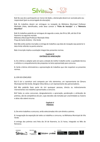  	
  	
  	
  	
  	
  	
   	
  
-­‐-­‐-­‐-­‐-­‐-­‐-­‐-­‐-­‐-­‐-­‐-­‐-­‐-­‐-­‐-­‐-­‐-­‐-­‐-­‐-­‐-­‐-­‐-­‐-­‐-­‐-­‐-­‐-­‐-­‐-­‐-­‐-­‐-­‐-­‐-­‐-­‐-­‐-­‐-­‐-­‐-­‐-­‐-­‐-­‐-­‐-­‐-­‐-­‐-­‐-­‐-­‐-­‐-­‐-­‐-­‐-­‐-­‐-­‐-­‐-­‐-­‐-­‐-­‐-­‐-­‐-­‐-­‐-­‐-­‐-­‐-­‐-­‐-­‐-­‐-­‐-­‐-­‐-­‐-­‐-­‐-­‐-­‐-­‐-­‐-­‐-­‐-­‐-­‐-­‐-­‐-­‐-­‐-­‐-­‐-­‐-­‐-­‐-­‐-­‐-­‐-­‐-­‐-­‐-­‐-­‐-­‐-­‐-­‐-­‐-­‐-­‐-­‐-­‐-­‐-­‐-­‐-­‐-­‐-­‐-­‐-­‐-­‐-­‐-­‐-­‐	
  
-­‐-­‐-­‐-­‐-­‐-­‐-­‐-­‐-­‐-­‐-­‐-­‐-­‐-­‐-­‐-­‐-­‐-­‐-­‐-­‐-­‐-­‐-­‐-­‐-­‐-­‐-­‐-­‐-­‐-­‐-­‐-­‐-­‐-­‐-­‐-­‐-­‐-­‐-­‐-­‐-­‐-­‐-­‐-­‐-­‐-­‐-­‐-­‐-­‐-­‐-­‐-­‐-­‐-­‐-­‐-­‐-­‐-­‐-­‐-­‐-­‐-­‐-­‐-­‐-­‐-­‐-­‐-­‐-­‐-­‐-­‐-­‐-­‐-­‐-­‐-­‐-­‐-­‐-­‐-­‐-­‐-­‐-­‐-­‐-­‐-­‐-­‐-­‐-­‐-­‐-­‐-­‐-­‐-­‐-­‐-­‐-­‐-­‐-­‐-­‐-­‐-­‐-­‐-­‐-­‐-­‐-­‐-­‐-­‐-­‐-­‐-­‐-­‐-­‐-­‐-­‐-­‐-­‐-­‐-­‐-­‐-­‐-­‐-­‐-­‐-­‐	
  
	
  
5.2.	
  No	
  caso	
  de	
  o	
  participante	
  ser	
  menor	
  de	
  idade,	
  a	
  declaração	
  deverá	
  ser	
  assinada	
  pelo	
  seu	
  
responsável	
  (pais	
  ou	
  encarregado	
  de	
  educação).	
  
5.3.	
   Os	
   trabalhos	
   devem	
   ser	
   entregues	
   na	
   recepção	
   da	
   Biblioteca	
   Municipal	
   Professor	
  
Machado	
   Vilela,	
   identificados,	
   onde	
   deve	
   constar	
   a	
   “Ficha	
   de	
   Inscrição”	
   e	
   a	
   “Memoria	
  
descritiva”.	
  	
  
	
  
5.4.	
  Os	
  trabalhos	
  poderão	
  ser	
  entregues	
  de	
  segunda	
  a	
  sexta,	
  das	
  9h	
  às	
  18h,	
  até	
  dia	
  22	
  de	
  
fevereiro	
  na	
  seguinte	
  morada:	
  	
  
Biblioteca	
  Municipal	
  Professor	
  Machado	
  Vilela	
  
Praça	
  de	
  Santo	
  António	
  -­‐	
  Vila	
  Verde	
  
5.5.	
  Não	
  serão	
  aceites	
  inscrições	
  e	
  entrega	
  de	
  trabalhos	
  cuja	
  data	
  de	
  recepção	
  seja	
  posterior	
  à	
  
data	
  limite	
  referido	
  no	
  ponto	
  anterior.	
  
5.6.	
  A	
  inscrição	
  implica	
  a	
  aceitação	
  integral	
  das	
  presentes	
  normas.	
  
Capítulo	
  IV	
  
CRITÉRIOS	
  DE	
  APRECIAÇÃO	
  
	
  
1.	
  Os	
  critérios	
  a	
  adoptar	
  pelo	
  Júri	
  para	
  a	
  eleição	
  do	
  melhor	
  trabalho	
  serão:	
  a	
  qualidade	
  técnica	
  
e	
  artística	
  e	
  o	
  enquadramento	
  das	
  propostas	
  no	
  tema	
  apresentado	
  para	
  concurso.	
  
2.	
  Serão	
  critérios	
  eliminatórios	
  a	
  apresentação	
  de	
  trabalhos	
  que	
  não	
  respeitem	
  as	
  presentes	
  
normas.	
  
	
  
3.	
  JÚRI	
  DO	
  CONCURSO	
  
3.1	
   O	
   Júri	
   a	
   constituir	
   será	
   composto	
   por	
   três	
   elementos;	
   um	
   representante	
   da	
   Câmara	
  
Municipal	
  de	
  Vila	
  Verde,	
  Designer	
  Sílvia	
  Abreu	
  e	
  um	
  representante	
  dos	
  patrocinadores.	
  
3.2	
   Não	
   poderão	
   fazer	
   parte	
   do	
   Júri	
   quaisquer	
   pessoas,	
   directa	
   ou	
   indirectamente	
  
intervenientes	
  nos	
  trabalhos	
  apresentados	
  a	
  concurso.	
  
3.3	
   Todos	
   os	
   actos	
   concursais,	
   designadamente	
   a	
   apreciação,	
   ponderação	
   e	
   atribuição	
   de	
  
prémios,	
  são	
  da	
  competência	
  do	
  júri,	
  cujas	
  decisões	
  são	
  tomadas	
  por	
  unanimidade	
  ou	
  maioria	
  
e	
  delas	
  não	
  caberá	
  recurso.	
  
Capítulo	
  V	
  
PRÉMIOS	
  
	
  
1.	
  De	
  entre	
  trabalhos	
  a	
  concurso,	
  serão	
  seleccionadas	
  três	
  com	
  direito	
  a	
  prémio.	
  
2.	
  Inauguração	
  da	
  exposição	
  de	
  todos	
  os	
  trabalhos	
  a	
  concurso,	
  na	
  Biblioteca	
  Municipal	
  de	
  Vila	
  
Verde.	
  
A	
   entrega	
   dos	
   prémios	
   será	
   feita	
   dia	
   24	
   de	
   fevereiro,	
   às	
   21	
   horas,	
   integrado	
   no	
   Mês	
   do	
  
Romance.	
  	
  
 