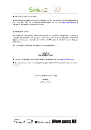  	
  	
  	
  	
  	
  	
   	
  
-­‐-­‐-­‐-­‐-­‐-­‐-­‐-­‐-­‐-­‐-­‐-­‐-­‐-­‐-­‐-­‐-­‐-­‐-­‐-­‐-­‐-­‐-­‐-­‐-­‐-­‐-­‐-­‐-­‐-­‐-­‐-­‐-­‐-­‐-­‐-­‐-­‐-­‐-­‐-­‐-­‐-­‐-­‐-­‐-­‐-­‐-­‐-­‐-­‐-­‐-­‐-­‐-­‐-­‐-­‐-­‐-­‐-­‐-­‐-­‐-­‐-­‐-­‐-­‐-­‐-­‐-­‐-­‐-­‐-­‐-­‐-­‐-­‐-­‐-­‐-­‐-­‐-­‐-­‐-­‐-­‐-­‐-­‐-­‐-­‐-­‐-­‐-­‐-­‐-­‐-­‐-­‐-­‐-­‐-­‐-­‐-­‐-­‐-­‐-­‐-­‐-­‐-­‐-­‐-­‐-­‐-­‐-­‐-­‐-­‐-­‐-­‐-­‐-­‐-­‐-­‐-­‐-­‐-­‐-­‐-­‐-­‐-­‐-­‐-­‐-­‐	
  
-­‐-­‐-­‐-­‐-­‐-­‐-­‐-­‐-­‐-­‐-­‐-­‐-­‐-­‐-­‐-­‐-­‐-­‐-­‐-­‐-­‐-­‐-­‐-­‐-­‐-­‐-­‐-­‐-­‐-­‐-­‐-­‐-­‐-­‐-­‐-­‐-­‐-­‐-­‐-­‐-­‐-­‐-­‐-­‐-­‐-­‐-­‐-­‐-­‐-­‐-­‐-­‐-­‐-­‐-­‐-­‐-­‐-­‐-­‐-­‐-­‐-­‐-­‐-­‐-­‐-­‐-­‐-­‐-­‐-­‐-­‐-­‐-­‐-­‐-­‐-­‐-­‐-­‐-­‐-­‐-­‐-­‐-­‐-­‐-­‐-­‐-­‐-­‐-­‐-­‐-­‐-­‐-­‐-­‐-­‐-­‐-­‐-­‐-­‐-­‐-­‐-­‐-­‐-­‐-­‐-­‐-­‐-­‐-­‐-­‐-­‐-­‐-­‐-­‐-­‐-­‐-­‐-­‐-­‐-­‐-­‐-­‐-­‐-­‐-­‐-­‐	
  
	
  
4.	
  DIVULGAÇÃO	
  DOS	
  RESULTADOS	
  
A	
  divulgação	
  e	
  entrega	
  dos	
  prémios	
  dos	
  vencedores	
  será	
  efectuada	
  no	
  dia	
  24	
  de	
  Fevereiro	
  de	
  
2012,	
   por	
   volta	
   das	
   21h	
   e	
   colocada	
   posteriormente	
   no	
   site,	
   em	
   www.silviaabreu.com	
   e	
  
divulgação	
  nos	
  órgãos	
  da	
  comunicação	
  social.	
  
	
  
5.	
  DIREITOS	
  DE	
  AUTOR	
  
5.1.	
   Todos	
   os	
   concorrentes,	
   independentemente	
   dos	
   resultados,	
   obrigam-­‐se	
   a	
   autorizar	
   a	
  
utilização	
  dos	
  trabalhos,	
  sem	
  qualquer	
  compensação,	
  em	
  todas	
  as	
  publicações,	
  em	
  formato	
  
digital	
   ou	
  impeço,	
   ou	
   actividades	
   promovidas	
  pelo	
   Município	
  de	
   Vila	
   Verde	
   e	
   pela	
   Designer	
  
Sílvia	
  Abreu.	
  
5.2.	
  Os	
  trabalhos	
  podem	
  ser	
  levantados	
  no	
  final	
  da	
  exposição.	
  
	
  
Capítulo	
  VI	
  
DISPOSIÇÕES	
  FINAIS	
  
	
  
1.	
  Eventuais	
  dúvidas	
  para	
  participação	
  poderão	
  ser	
  esclarecidas	
  em	
  www.silviaabreu.com.	
  
2.	
  Os	
  casos	
  omissos	
  nestas	
  normas	
  de	
  participação	
  serão	
  resolvidos	
  por	
  deliberação	
  do	
  júri	
  do	
  
concurso.	
  
	
  
	
  
Vila	
  Verde,	
  22	
  de	
  Janeiro	
  de	
  1012	
  
Designer	
  
Sílvia Abreu
 