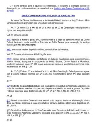 § 4º Como condição para a aquisição da estabilidade, é obrigatória a avaliação especial de
desempenho por comissão instituída para essa finalidade. (Incluído pela Emenda Constitucional nº 19,
de 1998)
EMENDA CONSTITUCIONAL Nº 19, DE 04 DE JUNHO DE 1998
As Mesas da Câmara dos Deputados e do Senado Federal, nos termos do § 3º do art. 60 da
Constituição Federal, promulgam esta Emenda ao texto constitucional:
Art. 1º Os incisos XIV e XXII do art. 21 e XXVII do art. 22 da Constituição Federal passam a
vigorar com a seguinte redação:
"Art. 21. Compete à União:
XIV - organizar e manter a polícia civil, a polícia militar e o corpo de bombeiros militar do Distrito
Federal, bem como prestar assistência financeira ao Distrito Federal para a execução de serviços
públicos, por meio de fundo próprio;
XXII - executar os serviços de polícia marítima, aeroportuária e de fronteiras;
"Art. 22. Compete privativamente à União legislar sobre:
XXVII - normas gerais de licitação e contratação, em todas as modalidades, para as administrações
públicas diretas, autárquicas e fundacionais da União, Estados, Distrito Federal e Municípios,
obedecido o disposto no art. 37, XXI, e para as empresas públicas e sociedades de economia mista,
nos termos do art. 173, § 1°, III;
Art. 2º O § 2º do art. 27 e os incisos V e VI do art. 29 da Constituição Federal passam a vigorar
com a seguinte redação, inserindo-se § 2º no art. 28 e renumerando-se para § 1º o atual parágrafo
único:
Art.27
§ 2º O subsídio dos Deputados Estaduais será fixado por lei de iniciativa da Assembléia Legislativa, na
razão de, no máximo, setenta e cinco por cento daquele estabelecido, em espécie, para os Deputados
Federais, observado o que dispõem os arts. 39, § 4º, 57, § 7º, 150, II, 153, III, e 153, § 2º, I.
Art. 28
§ 1º Perderá o mandato o Governador que assumir outro cargo ou função na administração pública
direta ou indireta, ressalvada a posse em virtude de concurso público e observado o disposto no art.
38, I, IV e V.
§ 2º Os subsídios do Governador, do Vice-Governador e dos Secretários de Estado serão fixados por
lei de iniciativa da Assembléia Legislativa, observado o que dispõem os arts. 37, XI, 39, § 4º, 150, II,
153, III, e 153, § 2º, I."
Art. 29
 