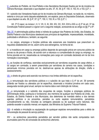 V - subsídios do Prefeito, do Vice-Prefeito e dos Secretários Municipais fixados por lei de iniciativa da
Câmara Municipal, observado o que dispõem os arts. 37, XI, 39, § 4º, 150, II, 153, III, e 153, § 2º, I;
VI - subsídio dos Vereadores fixado por lei de iniciativa da Câmara Municipal, na razão de, no máximo,
setenta e cinco por cento daquele estabelecido, em espécie, para os Deputados Estaduais, observado
o que dispõem os arts. 39, § 4º, 57, § 7º, 150, II, 153, III, e 153, § 2º, I;
Art. 3º O caput, os incisos I, II, V, VII, X, XI, XIII, XIV, XV, XVI, XVII e XIX e o § 3º do art. 37 da
Constituição Federal passam a vigorar com a seguinte redação, acrescendo-se ao artigo os §§ 7º a 9º:
"Art. 37. A administração pública direta e indireta de qualquer dos Poderes da União, dos Estados, do
Distrito Federal e dos Municípios obedecerá aos princípios de legalidade, impessoalidade, moralidade,
publicidade e eficiência e, também, ao seguinte:
I - os cargos, empregos e funções públicas são acessíveis aos brasileiros que preencham os
requisitos estabelecidos em lei, assim como aos estrangeiros, na forma da lei;
II - a investidura em cargo ou emprego público depende de aprovação prévia em concurso público de
provas ou de provas e títulos, de acordo com a natureza e a complexidade do cargo ou emprego, na
forma prevista em lei, ressalvadas as nomeações para cargo em comissão declarado em lei de livre
nomeação e exoneração;
V - as funções de confiança, exercidas exclusivamente por servidores ocupantes de cargo efetivo, e
os cargos em comissão, a serem preenchidos por servidores de carreira nos casos, condições e
percentuais mínimos previstos em lei, destinam-se apenas às atribuições de direção, chefia e
assessoramento;
VII - o direito de greve será exercido nos termos e nos limites definidos em lei específica;
X - a remuneração dos servidores públicos e o subsídio de que trata o § 4º do art. 39 somente
poderão ser fixados ou alterados por lei específica, observada a iniciativa privativa em cada caso,
assegurada revisão geral anual, sempre na mesma data e sem distinção de índices;
XI - a remuneração e o subsídio dos ocupantes de cargos, funções e empregos públicos da
administração direta, autárquica e fundacional, dos membros de qualquer dos Poderes da União, dos
Estados, do Distrito Federal e dos Municípios, dos detentores de mandato eletivo e dos demais
agentes políticos e os proventos, pensões ou outra espécie remuneratória, percebidos
cumulativamente ou não, incluídas as vantagens pessoais ou de qualquer outra natureza, não
poderão exceder o subsídio mensal, em espécie, dos Ministros do Supremo Tribunal Federal;
XIII - é vedada a vinculação ou equiparação de quaisquer espécies remuneratórias para o efeito de
remuneração de pessoal do serviço público;
XIV - os acréscimos pecuniários percebidos por servidor público não serão computados nem
acumulados para fins de concessão de acréscimos ulteriores;
 