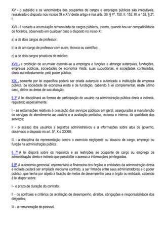 XV - o subsídio e os vencimentos dos ocupantes de cargos e empregos públicos são irredutíveis,
ressalvado o disposto nos incisos XI e XIV deste artigo e nos arts. 39, § 4º, 150, II, 153, III, e 153, § 2º,
I;
XVI - é vedada a acumulação remunerada de cargos públicos, exceto, quando houver compatibilidade
de horários, observado em qualquer caso o disposto no inciso XI:
a) a de dois cargos de professor;
b) a de um cargo de professor com outro, técnico ou científico;
c) a de dois cargos privativos de médico;
XVII - a proibição de acumular estende-se a empregos e funções e abrange autarquias, fundações,
empresas públicas, sociedades de economia mista, suas subsidiárias, e sociedades controladas,
direta ou indiretamente, pelo poder público;
XIX - somente por lei específica poderá ser criada autarquia e autorizada a instituição de empresa
pública, de sociedade de economia mista e de fundação, cabendo à lei complementar, neste último
caso, definir as áreas de sua atuação;
§ 3º A lei disciplinará as formas de participação do usuário na administração pública direta e indireta,
regulando especialmente:
I - as reclamações relativas à prestação dos serviços públicos em geral, asseguradas a manutenção
de serviços de atendimento ao usuário e a avaliação periódica, externa e interna, da qualidade dos
serviços;
II - o acesso dos usuários a registros administrativos e a informações sobre atos de governo,
observado o disposto no art. 5º, X e XXXIII;
III - a disciplina da representação contra o exercício negligente ou abusivo de cargo, emprego ou
função na administração pública.
§ 7º A lei disporá sobre os requisitos e as restrições ao ocupante de cargo ou emprego da
administração direta e indireta que possibilite o acesso a informações privilegiadas.
§ 8º A autonomia gerencial, orçamentária e financeira dos órgãos e entidades da administração direta
e indireta poderá ser ampliada mediante contrato, a ser firmado entre seus administradores e o poder
público, que tenha por objeto a fixação de metas de desempenho para o órgão ou entidade, cabendo
à lei dispor sobre:
I - o prazo de duração do contrato;
II - os controles e critérios de avaliação de desempenho, direitos, obrigações e responsabilidade dos
dirigentes;
III - a remuneração do pessoal.
 