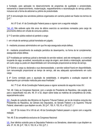 e fundação, para aplicação no desenvolvimento de programas de qualidade e produtividade,
treinamento e desenvolvimento, modernização, reaparelhamento e racionalização do serviço público,
inclusive sob a forma de adicional ou prêmio de produtividade.
§ 8º A remuneração dos servidores públicos organizados em carreira poderá ser fixada nos termos do
§ 4º."
Art. 6º O art. 41 da Constituição Federal passa a vigorar com a seguinte redação:
"Art. 41. São estáveis após três anos de efetivo exercício os servidores nomeados para cargo de
provimento efetivo em virtude de concurso público.
§ 1º O servidor público estável só perderá o cargo:
I - em virtude de sentença judicial transitada em julgado;
II - mediante processo administrativo em que lhe seja assegurada ampla defesa;
III - mediante procedimento de avaliação periódica de desempenho, na forma de lei complementar,
assegurada ampla defesa.
§ 2º Invalidada por sentença judicial a demissão do servidor estável, será ele reintegrado, e o eventual
ocupante da vaga, se estável, reconduzido ao cargo de origem, sem direito a indenização, aproveitado
em outro cargo ou posto em disponibilidade com remuneração proporcional ao tempo de serviço.
§ 3º Extinto o cargo ou declarada a sua desnecessidade, o servidor estável ficará em disponibilidade,
com remuneração proporcional ao tempo de serviço, até seu adequado aproveitamento em outro
cargo.
§ 4º Como condição para a aquisição da estabilidade, é obrigatória a avaliação especial de
desempenho por comissão instituída para essa finalidade."
Art. 7º O art. 48 da Constituição Federal passa a vigorar acrescido do seguinte inciso XV:
"Art. 48. Cabe ao Congresso Nacional, com a sanção do Presidente da República, não exigida esta
para o especificado nos arts. 49, 51 e 52, dispor sobre todas as matérias de competência da União,
especialmente sobre:
XV - fixação do subsídio dos Ministros do Supremo Tribunal Federal, por lei de iniciativa conjunta dos
Presidentes da República, da Câmara dos Deputados, do Senado Federal e do Supremo Tribunal
Federal, observado o que dispõem os arts. 39, § 4º, 150, II, 153, III, e 153, § 2º, I."
Art. 8º Os incisos VII e VIII do art. 49 da Constituição Federal passam a vigorar com a seguinte
redação:
"Art. 49. É da competência exclusiva do Congresso Nacional:
VII - fixar idêntico subsídio para os Deputados Federais e os Senadores, observado o que dispõem os
arts. 37, XI, 39, § 4º, 150, II, 153, III, e 153, § 2º, I;
 