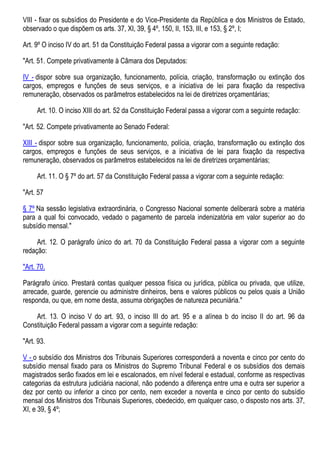 VIII - fixar os subsídios do Presidente e do Vice-Presidente da República e dos Ministros de Estado,
observado o que dispõem os arts. 37, XI, 39, § 4º, 150, II, 153, III, e 153, § 2º, I;
Art. 9º O inciso IV do art. 51 da Constituição Federal passa a vigorar com a seguinte redação:
"Art. 51. Compete privativamente à Câmara dos Deputados:
IV - dispor sobre sua organização, funcionamento, polícia, criação, transformação ou extinção dos
cargos, empregos e funções de seus serviços, e a iniciativa de lei para fixação da respectiva
remuneração, observados os parâmetros estabelecidos na lei de diretrizes orçamentárias;
Art. 10. O inciso XIII do art. 52 da Constituição Federal passa a vigorar com a seguinte redação:
"Art. 52. Compete privativamente ao Senado Federal:
XIII - dispor sobre sua organização, funcionamento, polícia, criação, transformação ou extinção dos
cargos, empregos e funções de seus serviços, e a iniciativa de lei para fixação da respectiva
remuneração, observados os parâmetros estabelecidos na lei de diretrizes orçamentárias;
Art. 11. O § 7º do art. 57 da Constituição Federal passa a vigorar com a seguinte redação:
"Art. 57
§ 7º Na sessão legislativa extraordinária, o Congresso Nacional somente deliberará sobre a matéria
para a qual foi convocado, vedado o pagamento de parcela indenizatória em valor superior ao do
subsídio mensal."
Art. 12. O parágrafo único do art. 70 da Constituição Federal passa a vigorar com a seguinte
redação:
"Art. 70.
Parágrafo único. Prestará contas qualquer pessoa física ou jurídica, pública ou privada, que utilize,
arrecade, guarde, gerencie ou administre dinheiros, bens e valores públicos ou pelos quais a União
responda, ou que, em nome desta, assuma obrigações de natureza pecuniária."
Art. 13. O inciso V do art. 93, o inciso III do art. 95 e a alínea b do inciso II do art. 96 da
Constituição Federal passam a vigorar com a seguinte redação:
"Art. 93.
V - o subsídio dos Ministros dos Tribunais Superiores corresponderá a noventa e cinco por cento do
subsídio mensal fixado para os Ministros do Supremo Tribunal Federal e os subsídios dos demais
magistrados serão fixados em lei e escalonados, em nível federal e estadual, conforme as respectivas
categorias da estrutura judiciária nacional, não podendo a diferença entre uma e outra ser superior a
dez por cento ou inferior a cinco por cento, nem exceder a noventa e cinco por cento do subsídio
mensal dos Ministros dos Tribunais Superiores, obedecido, em qualquer caso, o disposto nos arts. 37,
XI, e 39, § 4º;
 