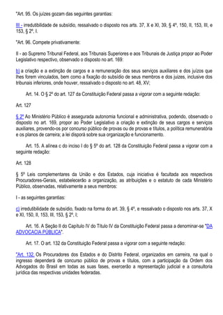 "Art. 95. Os juízes gozam das seguintes garantias:
III - irredutibilidade de subsídio, ressalvado o disposto nos arts. 37, X e XI, 39, § 4º, 150, II, 153, III, e
153, § 2º, I.
"Art. 96. Compete privativamente:
II - ao Supremo Tribunal Federal, aos Tribunais Superiores e aos Tribunais de Justiça propor ao Poder
Legislativo respectivo, observado o disposto no art. 169:
b) a criação e a extinção de cargos e a remuneração dos seus serviços auxiliares e dos juízos que
lhes forem vinculados, bem como a fixação do subsídio de seus membros e dos juizes, inclusive dos
tribunais inferiores, onde houver, ressalvado o disposto no art. 48, XV;
Art. 14. O § 2º do art. 127 da Constituição Federal passa a vigorar com a seguinte redação:
Art. 127
§ 2º Ao Ministério Público é assegurada autonomia funcional e administrativa, podendo, observado o
disposto no art. 169, propor ao Poder Legislativo a criação e extinção de seus cargos e serviços
auxiliares, provendo-os por concurso público de provas ou de provas e títulos, a política remuneratória
e os planos de carreira; a lei disporá sobre sua organização e funcionamento.
Art. 15. A alínea c do inciso I do § 5º do art. 128 da Constituição Federal passa a vigorar com a
seguinte redação:
Art. 128
§ 5º Leis complementares da União e dos Estados, cuja iniciativa é facultada aos respectivos
Procuradores-Gerais, estabelecerão a organização, as atribuições e o estatuto de cada Ministério
Público, observadas, relativamente a seus membros:
I - as seguintes garantias:
c) irredutibilidade de subsídio, fixado na forma do art. 39, § 4º, e ressalvado o disposto nos arts. 37, X
e XI, 150, II, 153, III, 153, § 2º, I;
Art. 16. A Seção II do Capítulo IV do Título IV da Constituição Federal passa a denominar-se "DA
ADVOCACIA PÚBLICA".
Art. 17. O art. 132 da Constituição Federal passa a vigorar com a seguinte redação:
"Art. 132. Os Procuradores dos Estados e do Distrito Federal, organizados em carreira, na qual o
ingresso dependerá de concurso público de provas e títulos, com a participação da Ordem dos
Advogados do Brasil em todas as suas fases, exercerão a representação judicial e a consultoria
jurídica das respectivas unidades federadas.
 