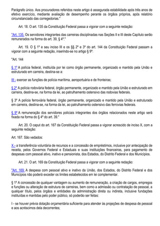 Parágrafo único. Aos procuradores referidos neste artigo é assegurada estabilidade após três anos de
efetivo exercício, mediante avaliação de desempenho perante os órgãos próprios, após relatório
circunstanciado das corregedorias."
Art. 18. O art. 135 da Constituição Federal passa a vigorar com a seguinte redação:
"Art. 135. Os servidores integrantes das carreiras disciplinadas nas Seções II e III deste Capítulo serão
remunerados na forma do art. 39, § 4º."
Art. 19. O § 1º e seu inciso III e os §§ 2º e 3º do art. 144 da Constituição Federal passam a
vigorar com a seguinte redação, inserindo-se no artigo § 9º:
"Art. 144
§ 1º A polícia federal, instituída por lei como órgão permanente, organizado e mantido pela União e
estruturado em carreira, destina-se a:
III - exercer as funções de polícia marítima, aeroportuária e de fronteiras;
§ 2º A polícia rodoviária federal, órgão permanente, organizado e mantido pela União e estruturado em
carreira, destina-se, na forma da lei, ao patrulhamento ostensivo das rodovias federais.
§ 3º A polícia ferroviária federal, órgão permanente, organizado e mantido pela União e estruturado
em carreira, destina-se, na forma da lei, ao patrulhamento ostensivo das ferrovias federais.
§ 9º A remuneração dos servidores policiais integrantes dos órgãos relacionados neste artigo será
fixada na forma do § 4º do art. 39."
Art. 20. O caput do art. 167 da Constituição Federal passa a vigorar acrescido de inciso X, com a
seguinte redação:
Art. 167. São vedados:
X - a transferência voluntária de recursos e a concessão de empréstimos, inclusive por antecipação de
receita, pelos Governos Federal e Estaduais e suas instituições financeiras, para pagamento de
despesas com pessoal ativo, inativo e pensionista, dos Estados, do Distrito Federal e dos Municípios.
Art. 21. O art. 169 da Constituição Federal passa a vigorar com a seguinte redação:
"Art. 169. A despesa com pessoal ativo e inativo da União, dos Estados, do Distrito Federal e dos
Municípios não poderá exceder os limites estabelecidos em lei complementar.
§ 1º A concessão de qualquer vantagem ou aumento de remuneração, a criação de cargos, empregos
e funções ou alteração de estrutura de carreiras, bem como a admissão ou contratação de pessoal, a
qualquer título, pelos órgãos e entidades da administração direta ou indireta, inclusive fundações
instituídas e mantidas pelo poder público, só poderão ser feitas:
I - se houver prévia dotação orçamentária suficiente para atender às projeções de despesa de pessoal
e aos acréscimos dela decorrentes;
 