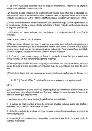 II - se houver autorização específica na lei de diretrizes orçamentárias, ressalvadas as empresas
públicas e as sociedades de economia mista.
§ 2º Decorrido o prazo estabelecido na lei complementar referida neste artigo para a adaptação aos
parâmetros ali previstos, serão imediatamente suspensos todos os repasses de verbas federais ou
estaduais aos Estados, ao Distrito Federal e aos Municípios que não observarem os referidos limites.
§ 3º Para o cumprimento dos limites estabelecidos com base neste artigo, durante o prazo fixado na
lei complementar referida no caput, a União, os Estados, o Distrito Federal e os Municípios adotarão
as seguintes providências:
I - redução em pelo menos vinte por cento das despesas com cargos em comissão e funções de
confiança;
II - exoneração dos servidores não estáveis.
§ 4º Se as medidas adotadas com base no parágrafo anterior não forem suficientes para assegurar o
cumprimento da determinação da lei complementar referida neste artigo, o servidor estável poderá
perder o cargo, desde que ato normativo motivado de cada um dos Poderes especifique a atividade
funcional, o órgão ou unidade administrativa objeto da redução de pessoal.
§ 5º O servidor que perder o cargo na forma do parágrafo anterior fará jus a indenização
correspondente a um mês de remuneração por ano de serviço.
§ 6º O cargo objeto da redução prevista nos parágrafos anteriores será considerado extinto, vedada a
criação de cargo, emprego ou função com atribuições iguais ou assemelhadas pelo prazo de quatro
anos.
§ 7º Lei federal disporá sobre as normas gerais a serem obedecidas na efetivação do disposto no §
4º."
Art. 22. O § 1º do art. 173 da Constituição Federal passa a vigorar com a seguinte redação:
Art.173
§ 1º A lei estabelecerá o estatuto jurídico da empresa pública, da sociedade de economia mista e de
suas subsidiárias que explorem atividade econômica de produção ou comercialização de bens ou de
prestação de serviços, dispondo sobre:
I - sua função social e formas de fiscalização pelo Estado e pela sociedade;
II - a sujeição ao regime jurídico próprio das empresas privadas, inclusive quanto aos direitos e
obrigações civis, comerciais, trabalhistas e tributários;
III - licitação e contratação de obras, serviços, compras e alienações,observados os princípios da
administração pública;
IV - a constituição e o funcionamento dos conselhos de administração e fiscal, com a participação de
acionistas minoritários;
 