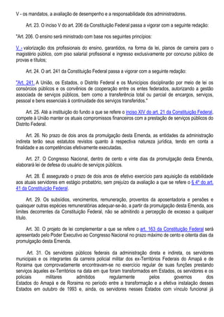 V - os mandatos, a avaliação de desempenho e a responsabilidade dos administradores.
Art. 23. O inciso V do art. 206 da Constituição Federal passa a vigorar com a seguinte redação:
"Art. 206. O ensino será ministrado com base nos seguintes princípios:
V - valorização dos profissionais do ensino, garantidos, na forma da lei, planos de carreira para o
magistério público, com piso salarial profissional e ingresso exclusivamente por concurso público de
provas e títulos;
Art. 24. O art. 241 da Constituição Federal passa a vigorar com a seguinte redação:
"Art. 241. A União, os Estados, o Distrito Federal e os Municípios disciplinarão por meio de lei os
consórcios públicos e os convênios de cooperação entre os entes federados, autorizando a gestão
associada de serviços públicos, bem como a transferência total ou parcial de encargos, serviços,
pessoal e bens essenciais à continuidade dos serviços transferidos."
Art. 25. Até a instituição do fundo a que se refere o inciso XIV do art. 21 da Constituição Federal,
compete à União manter os atuais compromissos financeiros com a prestação de serviços públicos do
Distrito Federal.
Art. 26. No prazo de dois anos da promulgação desta Emenda, as entidades da administração
indireta terão seus estatutos revistos quanto à respectiva natureza jurídica, tendo em conta a
finalidade e as competências efetivamente executadas.
Art. 27. O Congresso Nacional, dentro de cento e vinte dias da promulgação desta Emenda,
elaborará lei de defesa do usuário de serviços públicos.
Art. 28. É assegurado o prazo de dois anos de efetivo exercício para aquisição da estabilidade
aos atuais servidores em estágio probatório, sem prejuízo da avaliação a que se refere o § 4º do art.
41 da Constituição Federal.
Art. 29. Os subsídios, vencimentos, remuneração, proventos da aposentadoria e pensões e
quaisquer outras espécies remuneratórias adequar-se-ão, a partir da promulgação desta Emenda, aos
limites decorrentes da Constituição Federal, não se admitindo a percepção de excesso a qualquer
título.
Art. 30. O projeto de lei complementar a que se refere o art. 163 da Constituição Federal será
apresentado pelo Poder Executivo ao Congresso Nacional no prazo máximo de cento e oitenta dias da
promulgação desta Emenda.
Art. 31. Os servidores públicos federais da administração direta e indireta, os servidores
municipais e os integrantes da carreira policial militar dos ex-Territórios Federais do Amapá e de
Roraima que comprovadamente encontravam-se no exercício regular de suas funções prestando
serviços àqueles ex-Territórios na data em que foram transformados em Estados, os servidores e os
policiais militares admitidos regularmente pelos governos dos
Estados do Amapá e de Roraima no período entre a transformação e a efetiva instalação desses
Estados em outubro de 1993 e, ainda, os servidores nesses Estados com vínculo funcional já
 