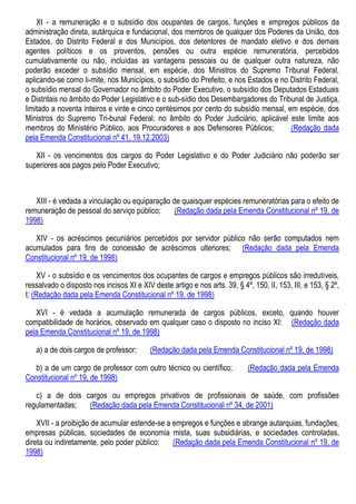 XI - a remuneração e o subsídio dos ocupantes de cargos, funções e empregos públicos da
administração direta, autárquica e fundacional, dos membros de qualquer dos Poderes da União, dos
Estados, do Distrito Federal e dos Municípios, dos detentores de mandato eletivo e dos demais
agentes políticos e os proventos, pensões ou outra espécie remuneratória, percebidos
cumulativamente ou não, incluídas as vantagens pessoais ou de qualquer outra natureza, não
poderão exceder o subsídio mensal, em espécie, dos Ministros do Supremo Tribunal Federal,
aplicando-se como li-mite, nos Municípios, o subsídio do Prefeito, e nos Estados e no Distrito Federal,
o subsídio mensal do Governador no âmbito do Poder Executivo, o subsídio dos Deputados Estaduais
e Distritais no âmbito do Poder Legislativo e o sub-sídio dos Desembargadores do Tribunal de Justiça,
limitado a noventa inteiros e vinte e cinco centésimos por cento do subsídio mensal, em espécie, dos
Ministros do Supremo Tri-bunal Federal, no âmbito do Poder Judiciário, aplicável este limite aos
membros do Ministério Público, aos Procuradores e aos Defensores Públicos; (Redação dada
pela Emenda Constitucional nº 41, 19.12.2003)
XII - os vencimentos dos cargos do Poder Legislativo e do Poder Judiciário não poderão ser
superiores aos pagos pelo Poder Executivo;
XIII - é vedada a vinculação ou equiparação de quaisquer espécies remuneratórias para o efeito de
remuneração de pessoal do serviço público; (Redação dada pela Emenda Constitucional nº 19, de
1998)
XIV - os acréscimos pecuniários percebidos por servidor público não serão computados nem
acumulados para fins de concessão de acréscimos ulteriores; (Redação dada pela Emenda
Constitucional nº 19, de 1998)
XV - o subsídio e os vencimentos dos ocupantes de cargos e empregos públicos são irredutíveis,
ressalvado o disposto nos incisos XI e XIV deste artigo e nos arts. 39, § 4º, 150, II, 153, III, e 153, § 2º,
I; (Redação dada pela Emenda Constitucional nº 19, de 1998)
XVI - é vedada a acumulação remunerada de cargos públicos, exceto, quando houver
compatibilidade de horários, observado em qualquer caso o disposto no inciso XI: (Redação dada
pela Emenda Constitucional nº 19, de 1998)
a) a de dois cargos de professor; (Redação dada pela Emenda Constitucional nº 19, de 1998)
b) a de um cargo de professor com outro técnico ou científico; (Redação dada pela Emenda
Constitucional nº 19, de 1998)
c) a de dois cargos ou empregos privativos de profissionais de saúde, com profissões
regulamentadas; (Redação dada pela Emenda Constitucional nº 34, de 2001)
XVII - a proibição de acumular estende-se a empregos e funções e abrange autarquias, fundações,
empresas públicas, sociedades de economia mista, suas subsidiárias, e sociedades controladas,
direta ou indiretamente, pelo poder público; (Redação dada pela Emenda Constitucional nº 19, de
1998)
 