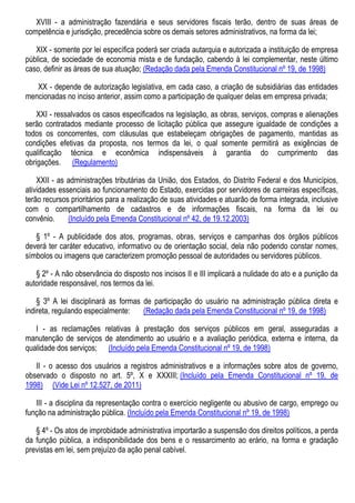 XVIII - a administração fazendária e seus servidores fiscais terão, dentro de suas áreas de
competência e jurisdição, precedência sobre os demais setores administrativos, na forma da lei;
XIX - somente por lei específica poderá ser criada autarquia e autorizada a instituição de empresa
pública, de sociedade de economia mista e de fundação, cabendo à lei complementar, neste último
caso, definir as áreas de sua atuação; (Redação dada pela Emenda Constitucional nº 19, de 1998)
XX - depende de autorização legislativa, em cada caso, a criação de subsidiárias das entidades
mencionadas no inciso anterior, assim como a participação de qualquer delas em empresa privada;
XXI - ressalvados os casos especificados na legislação, as obras, serviços, compras e alienações
serão contratados mediante processo de licitação pública que assegure igualdade de condições a
todos os concorrentes, com cláusulas que estabeleçam obrigações de pagamento, mantidas as
condições efetivas da proposta, nos termos da lei, o qual somente permitirá as exigências de
qualificação técnica e econômica indispensáveis à garantia do cumprimento das
obrigações. (Regulamento)
XXII - as administrações tributárias da União, dos Estados, do Distrito Federal e dos Municípios,
atividades essenciais ao funcionamento do Estado, exercidas por servidores de carreiras específicas,
terão recursos prioritários para a realização de suas atividades e atuarão de forma integrada, inclusive
com o compartilhamento de cadastros e de informações fiscais, na forma da lei ou
convênio. (Incluído pela Emenda Constitucional nº 42, de 19.12.2003)
§ 1º - A publicidade dos atos, programas, obras, serviços e campanhas dos órgãos públicos
deverá ter caráter educativo, informativo ou de orientação social, dela não podendo constar nomes,
símbolos ou imagens que caracterizem promoção pessoal de autoridades ou servidores públicos.
§ 2º - A não observância do disposto nos incisos II e III implicará a nulidade do ato e a punição da
autoridade responsável, nos termos da lei.
§ 3º A lei disciplinará as formas de participação do usuário na administração pública direta e
indireta, regulando especialmente: (Redação dada pela Emenda Constitucional nº 19, de 1998)
I - as reclamações relativas à prestação dos serviços públicos em geral, asseguradas a
manutenção de serviços de atendimento ao usuário e a avaliação periódica, externa e interna, da
qualidade dos serviços; (Incluído pela Emenda Constitucional nº 19, de 1998)
II - o acesso dos usuários a registros administrativos e a informações sobre atos de governo,
observado o disposto no art. 5º, X e XXXIII; (Incluído pela Emenda Constitucional nº 19, de
1998) (Vide Lei nº 12.527, de 2011)
III - a disciplina da representação contra o exercício negligente ou abusivo de cargo, emprego ou
função na administração pública. (Incluído pela Emenda Constitucional nº 19, de 1998)
§ 4º - Os atos de improbidade administrativa importarão a suspensão dos direitos políticos, a perda
da função pública, a indisponibilidade dos bens e o ressarcimento ao erário, na forma e gradação
previstas em lei, sem prejuízo da ação penal cabível.
 