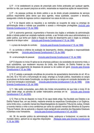 § 5º - A lei estabelecerá os prazos de prescrição para ilícitos praticados por qualquer agente,
servidor ou não, que causem prejuízos ao erário, ressalvadas as respectivas ações de ressarcimento.
§ 6º - As pessoas jurídicas de direito público e as de direito privado prestadoras de serviços
públicos responderão pelos danos que seus agentes, nessa qualidade, causarem a terceiros,
assegurado o direito de regresso contra o responsável nos casos de dolo ou culpa.
§ 7º A lei disporá sobre os requisitos e as restrições ao ocupante de cargo ou emprego da
administração direta e indireta que possibilite o acesso a informações privilegiadas. (Incluído pela
Emenda Constitucional nº 19, de 1998)
§ 8º A autonomia gerencial, orçamentária e financeira dos órgãos e entidades da administração
direta e indireta poderá ser ampliada mediante contrato, a ser firmado entre seus administradores e o
poder público, que tenha por objeto a fixação de metas de desempenho para o órgão ou entidade,
cabendo à lei dispor sobre: (Incluído pela Emenda Constitucional nº 19, de 1998)
I - o prazo de duração do contrato; (Incluído pela Emenda Constitucional nº 19, de 1998)
II - os controles e critérios de avaliação de desempenho, direitos, obrigações e responsabilidade
dos dirigentes; (Incluído pela Emenda Constitucional nº 19, de 1998)
III - a remuneração do pessoal. (Incluído pela Emenda Constitucional nº 19, de 1998)
§ 9º O disposto no inciso XI aplica-se às empresas públicas e às sociedades de economia mista, e
suas subsidiárias, que receberem recursos da União, dos Estados, do Distrito Federal ou dos
Municípios para pagamento de despesas de pessoal ou de custeio em geral. (Incluído pela Emenda
Constitucional nº 19, de 1998)
§ 10. É vedada a percepção simultânea de proventos de aposentadoria decorrentes do art. 40 ou
dos arts. 42 e 142 com a remuneração de cargo, emprego ou função pública, ressalvados os cargos
acumuláveis na forma desta Constituição, os cargos eletivos e os cargos em comissão declarados em
lei de livre nomeação e exoneração. (Incluído pela Emenda Constitucional nº 20, de 1998) (Vide
Emenda Constitucional nº 20, de 1998)
§ 11. Não serão computadas, para efeito dos limites remuneratórios de que trata o inciso XI do
caput deste artigo, as parcelas de caráter indenizatório previstas em lei. (Incluído pela Emenda
Constitucional nº 47, de 2005)
§ 12. Para os fins do disposto no inciso XI do caput deste artigo, fica facultado aos Estados e ao
Distrito Federal fixar, em seu âmbito, mediante emenda às respectivas Constituições e Lei Orgânica,
como limite único, o subsídio mensal dos Desembargadores do respectivo Tribunal de Justiça, limitado
a noventa inteiros e vinte e cinco centésimos por cento do subsídio mensal dos Ministros do Supremo
Tribunal Federal, não se aplicando o disposto neste parágrafo aos subsídios dos Deputados Estaduais
e Distritais e dos Vereadores. (Incluído pela Emenda Constitucional nº 47, de 2005)
Art. 38. Ao servidor público da administração direta, autárquica e fundacional, no exercício de
mandato eletivo, aplicam-se as seguintes disposições: (Redação dada pela Emenda Constitucional
nº 19, de 1998)
 