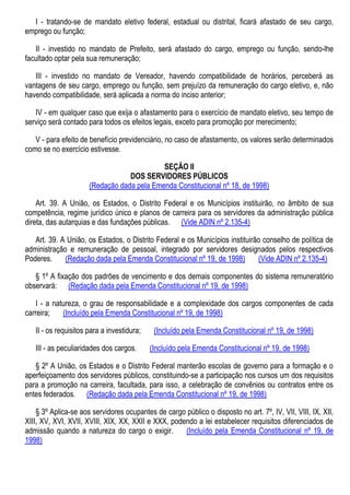 I - tratando-se de mandato eletivo federal, estadual ou distrital, ficará afastado de seu cargo,
emprego ou função;
II - investido no mandato de Prefeito, será afastado do cargo, emprego ou função, sendo-lhe
facultado optar pela sua remuneração;
III - investido no mandato de Vereador, havendo compatibilidade de horários, perceberá as
vantagens de seu cargo, emprego ou função, sem prejuízo da remuneração do cargo eletivo, e, não
havendo compatibilidade, será aplicada a norma do inciso anterior;
IV - em qualquer caso que exija o afastamento para o exercício de mandato eletivo, seu tempo de
serviço será contado para todos os efeitos legais, exceto para promoção por merecimento;
V - para efeito de benefício previdenciário, no caso de afastamento, os valores serão determinados
como se no exercício estivesse.
SEÇÃO II
DOS SERVIDORES PÚBLICOS
(Redação dada pela Emenda Constitucional nº 18, de 1998)
Art. 39. A União, os Estados, o Distrito Federal e os Municípios instituirão, no âmbito de sua
competência, regime jurídico único e planos de carreira para os servidores da administração pública
direta, das autarquias e das fundações públicas. (Vide ADIN nº 2.135-4)
Art. 39. A União, os Estados, o Distrito Federal e os Municípios instituirão conselho de política de
administração e remuneração de pessoal, integrado por servidores designados pelos respectivos
Poderes. (Redação dada pela Emenda Constitucional nº 19, de 1998) (Vide ADIN nº 2.135-4)
§ 1º A fixação dos padrões de vencimento e dos demais componentes do sistema remuneratório
observará: (Redação dada pela Emenda Constitucional nº 19, de 1998)
I - a natureza, o grau de responsabilidade e a complexidade dos cargos componentes de cada
carreira; (Incluído pela Emenda Constitucional nº 19, de 1998)
II - os requisitos para a investidura; (Incluído pela Emenda Constitucional nº 19, de 1998)
III - as peculiaridades dos cargos. (Incluído pela Emenda Constitucional nº 19, de 1998)
§ 2º A União, os Estados e o Distrito Federal manterão escolas de governo para a formação e o
aperfeiçoamento dos servidores públicos, constituindo-se a participação nos cursos um dos requisitos
para a promoção na carreira, facultada, para isso, a celebração de convênios ou contratos entre os
entes federados. (Redação dada pela Emenda Constitucional nº 19, de 1998)
§ 3º Aplica-se aos servidores ocupantes de cargo público o disposto no art. 7º, IV, VII, VIII, IX, XII,
XIII, XV, XVI, XVII, XVIII, XIX, XX, XXII e XXX, podendo a lei estabelecer requisitos diferenciados de
admissão quando a natureza do cargo o exigir. (Incluído pela Emenda Constitucional nº 19, de
1998)
 