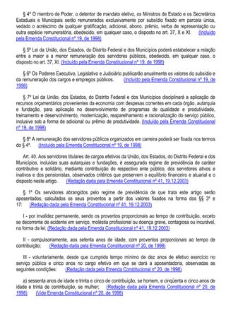 § 4º O membro de Poder, o detentor de mandato eletivo, os Ministros de Estado e os Secretários
Estaduais e Municipais serão remunerados exclusivamente por subsídio fixado em parcela única,
vedado o acréscimo de qualquer gratificação, adicional, abono, prêmio, verba de representação ou
outra espécie remuneratória, obedecido, em qualquer caso, o disposto no art. 37, X e XI. (Incluído
pela Emenda Constitucional nº 19, de 1998)
§ 5º Lei da União, dos Estados, do Distrito Federal e dos Municípios poderá estabelecer a relação
entre a maior e a menor remuneração dos servidores públicos, obedecido, em qualquer caso, o
disposto no art. 37, XI. (Incluído pela Emenda Constitucional nº 19, de 1998)
§ 6º Os Poderes Executivo, Legislativo e Judiciário publicarão anualmente os valores do subsídio e
da remuneração dos cargos e empregos públicos. (Incluído pela Emenda Constitucional nº 19, de
1998)
§ 7º Lei da União, dos Estados, do Distrito Federal e dos Municípios disciplinará a aplicação de
recursos orçamentários provenientes da economia com despesas correntes em cada órgão, autarquia
e fundação, para aplicação no desenvolvimento de programas de qualidade e produtividade,
treinamento e desenvolvimento, modernização, reaparelhamento e racionalização do serviço público,
inclusive sob a forma de adicional ou prêmio de produtividade. (Incluído pela Emenda Constitucional
nº 19, de 1998)
§ 8º A remuneração dos servidores públicos organizados em carreira poderá ser fixada nos termos
do § 4º. (Incluído pela Emenda Constitucional nº 19, de 1998)
Art. 40. Aos servidores titulares de cargos efetivos da União, dos Estados, do Distrito Federal e dos
Municípios, incluídas suas autarquias e fundações, é assegurado regime de previdência de caráter
contributivo e solidário, mediante contribuição do respectivo ente público, dos servidores ativos e
inativos e dos pensionistas, observados critérios que preservem o equilíbrio financeiro e atuarial e o
disposto neste artigo. (Redação dada pela Emenda Constitucional nº 41, 19.12.2003)
§ 1º Os servidores abrangidos pelo regime de previdência de que trata este artigo serão
aposentados, calculados os seus proventos a partir dos valores fixados na forma dos §§ 3º e
17: (Redação dada pela Emenda Constitucional nº 41, 19.12.2003)
I - por invalidez permanente, sendo os proventos proporcionais ao tempo de contribuição, exceto
se decorrente de acidente em serviço, moléstia profissional ou doença grave, contagiosa ou incurável,
na forma da lei; (Redação dada pela Emenda Constitucional nº 41, 19.12.2003)
II - compulsoriamente, aos setenta anos de idade, com proventos proporcionais ao tempo de
contribuição; (Redação dada pela Emenda Constitucional nº 20, de 1998)
III - voluntariamente, desde que cumprido tempo mínimo de dez anos de efetivo exercício no
serviço público e cinco anos no cargo efetivo em que se dará a aposentadoria, observadas as
seguintes condições: (Redação dada pela Emenda Constitucional nº 20, de 1998)
a) sessenta anos de idade e trinta e cinco de contribuição, se homem, e cinqüenta e cinco anos de
idade e trinta de contribuição, se mulher; (Redação dada pela Emenda Constitucional nº 20, de
1998) (Vide Emenda Constitucional nº 20, de 1998)
 