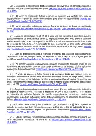 § 8º É assegurado o reajustamento dos benefícios para preservar-lhes, em caráter permanente, o
valor real, conforme critérios estabelecidos em lei. (Redação dada pela Emenda Constitucional nº 41,
19.12.2003)
§ 9º - O tempo de contribuição federal, estadual ou municipal será contado para efeito de
aposentadoria e o tempo de serviço correspondente para efeito de disponibilidade. (Incluído pela
Emenda Constitucional nº 20, de 15/12/98)
§ 10 - A lei não poderá estabelecer qualquer forma de contagem de tempo de contribuição
fictício. (Incluído pela Emenda Constitucional nº 20, de 15/12/98) (Vide Emenda Constitucional nº 20,
de 1998)
§ 11 - Aplica-se o limite fixado no art. 37, XI, à soma total dos proventos de inatividade, inclusive
quando decorrentes da acumulação de cargos ou empregos públicos, bem como de outras atividades
sujeitas a contribuição para o regime geral de previdência social, e ao montante resultante da adição
de proventos de inatividade com remuneração de cargo acumulável na forma desta Constituição,
cargo em comissão declarado em lei de livre nomeação e exoneração, e de cargo eletivo. (Incluído
pela Emenda Constitucional nº 20, de 15/12/98)
§ 12 - Além do disposto neste artigo, o regime de previdência dos servidores públicos titulares de
cargo efetivo observará, no que couber, os requisitos e critérios fixados para o regime geral de
previdência social. (Incluído pela Emenda Constitucional nº 20, de 15/12/98)
§ 13 - Ao servidor ocupante, exclusivamente, de cargo em comissão declarado em lei de livre
nomeação e exoneração bem como de outro cargo temporário ou de emprego público, aplica-se o
regime geral de previdência social. (Incluído pela Emenda Constitucional nº 20, de 15/12/98)
§ 14 - A União, os Estados, o Distrito Federal e os Municípios, desde que instituam regime de
previdência complementar para os seus respectivos servidores titulares de cargo efetivo, poderão
fixar, para o valor das aposentadorias e pensões a serem concedidas pelo regime de que trata este
artigo, o limite máximo estabelecido para os benefícios do regime geral de previdência social de que
trata o art. 201. (Incluído pela Emenda Constitucional nº 20, de 15/12/98)
§ 15. O regime de previdência complementar de que trata o § 14 será instituído por lei de iniciativa
do respectivo Poder Executivo, observado o disposto no art. 202 e seus parágrafos, no que couber,
por intermédio de entidades fechadas de previdência complementar, de natureza pública, que
oferecerão aos respectivos participantes planos de benefícios somente na modalidade de contribuição
definida. (Redação dada pela Emenda Constitucional nº 41, 19.12.2003)
§ 16 - Somente mediante sua prévia e expressa opção, o disposto nos §§ 14 e 15 poderá ser
aplicado ao servidor que tiver ingressado no serviço público até a data da publicação do ato de
instituição do correspondente regime de previdência complementar. (Incluído pela Emenda
Constitucional nº 20, de 15/12/98)
§ 17. Todos os valores de remuneração considerados para o cálculo do benefício previsto no § 3°
serão devidamente atualizados, na forma da lei. (Incluído pela Emenda Constitucional nº 41,
19.12.2003)
 