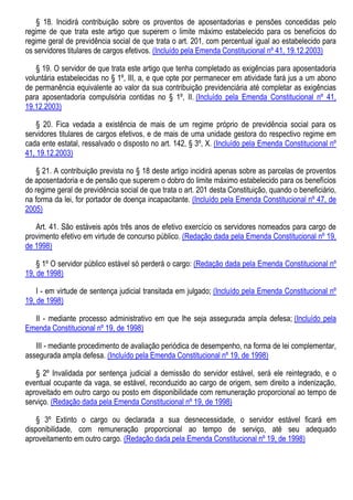§ 18. Incidirá contribuição sobre os proventos de aposentadorias e pensões concedidas pelo
regime de que trata este artigo que superem o limite máximo estabelecido para os benefícios do
regime geral de previdência social de que trata o art. 201, com percentual igual ao estabelecido para
os servidores titulares de cargos efetivos. (Incluído pela Emenda Constitucional nº 41, 19.12.2003)
§ 19. O servidor de que trata este artigo que tenha completado as exigências para aposentadoria
voluntária estabelecidas no § 1º, III, a, e que opte por permanecer em atividade fará jus a um abono
de permanência equivalente ao valor da sua contribuição previdenciária até completar as exigências
para aposentadoria compulsória contidas no § 1º, II. (Incluído pela Emenda Constitucional nº 41,
19.12.2003)
§ 20. Fica vedada a existência de mais de um regime próprio de previdência social para os
servidores titulares de cargos efetivos, e de mais de uma unidade gestora do respectivo regime em
cada ente estatal, ressalvado o disposto no art. 142, § 3º, X. (Incluído pela Emenda Constitucional nº
41, 19.12.2003)
§ 21. A contribuição prevista no § 18 deste artigo incidirá apenas sobre as parcelas de proventos
de aposentadoria e de pensão que superem o dobro do limite máximo estabelecido para os benefícios
do regime geral de previdência social de que trata o art. 201 desta Constituição, quando o beneficiário,
na forma da lei, for portador de doença incapacitante. (Incluído pela Emenda Constitucional nº 47, de
2005)
Art. 41. São estáveis após três anos de efetivo exercício os servidores nomeados para cargo de
provimento efetivo em virtude de concurso público. (Redação dada pela Emenda Constitucional nº 19,
de 1998)
§ 1º O servidor público estável só perderá o cargo: (Redação dada pela Emenda Constitucional nº
19, de 1998)
I - em virtude de sentença judicial transitada em julgado; (Incluído pela Emenda Constitucional nº
19, de 1998)
II - mediante processo administrativo em que lhe seja assegurada ampla defesa; (Incluído pela
Emenda Constitucional nº 19, de 1998)
III - mediante procedimento de avaliação periódica de desempenho, na forma de lei complementar,
assegurada ampla defesa. (Incluído pela Emenda Constitucional nº 19, de 1998)
§ 2º Invalidada por sentença judicial a demissão do servidor estável, será ele reintegrado, e o
eventual ocupante da vaga, se estável, reconduzido ao cargo de origem, sem direito a indenização,
aproveitado em outro cargo ou posto em disponibilidade com remuneração proporcional ao tempo de
serviço. (Redação dada pela Emenda Constitucional nº 19, de 1998)
§ 3º Extinto o cargo ou declarada a sua desnecessidade, o servidor estável ficará em
disponibilidade, com remuneração proporcional ao tempo de serviço, até seu adequado
aproveitamento em outro cargo. (Redação dada pela Emenda Constitucional nº 19, de 1998)
 
