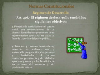 Normas ConstitucionalesRégimen de DesarrolloArt. 276.- El régimen de desarrollo tendrá los siguientes objetivos:3. Fomentar la participación y el control social, con reconocimiento de las diversas identidades y promoción de su representación equitativa, en todas las fases de la gestión del poder público.4. Recuperar y conservar la naturaleza y mantener un ambiente sano y sustentable que garantice a las personas y colectividades el acceso equitativo, permanente y de calidad al agua, aire y suelo, y a los beneficios de los recursos del subsuelo y del patrimonio natural.