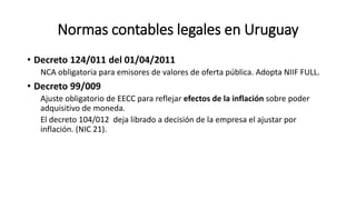 Normas contables legales en Uruguay
• Decreto 124/011 del 01/04/2011
NCA obligatoria para emisores de valores de oferta pública. Adopta NIIF FULL.
• Decreto 99/009
Ajuste obligatorio de EECC para reflejar efectos de la inflación sobre poder
adquisitivo de moneda.
El decreto 104/012 deja librado a decisión de la empresa el ajustar por
inflación. (NIC 21).
 
