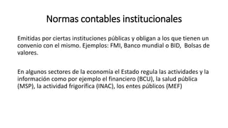 Normas contables institucionales
Emitidas por ciertas instituciones públicas y obligan a los que tienen un
convenio con el mismo. Ejemplos: FMI, Banco mundial o BID, Bolsas de
valores.
En algunos sectores de la economía el Estado regula las actividades y la
información como por ejemplo el financiero (BCU), la salud pública
(MSP), la actividad frigorífica (INAC), los entes públicos (MEF)
 