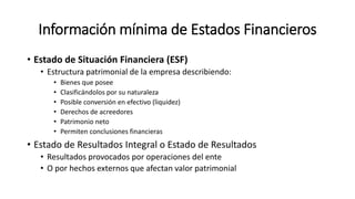 Información mínima de Estados Financieros
• Estado de Situación Financiera (ESF)
• Estructura patrimonial de la empresa describiendo:
• Bienes que posee
• Clasificándolos por su naturaleza
• Posible conversión en efectivo (liquidez)
• Derechos de acreedores
• Patrimonio neto
• Permiten conclusiones financieras
• Estado de Resultados Integral o Estado de Resultados
• Resultados provocados por operaciones del ente
• O por hechos externos que afectan valor patrimonial
 