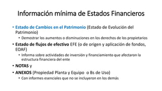 Información mínima de Estados Financieros
• Estado de Cambios en el Patrimonio (Estado de Evolución del
Patrimonio)
• Demostrar los aumentos o disminuciones en los derechos de los propietarios
• Estado de flujos de efectivo EFE (o de origen y aplicación de fondos,
EOAF)
• Informa sobre actividades de inversión y financiamiento que afectaron la
estructura financiera del ente
• NOTAS y
• ANEXOS (Propiedad Planta y Equipo o Bs de Uso)
• Con informes esenciales que no se incluyeron en los demás
 