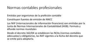 Normas contables profesionales
Emitidas por organismos de la profesión contable
Constituyen fuentes de emisión de NNCC
Las NIIF (internacionales de información financiera) son emitidas por la
Junta de Normas Internacionales de Contabilidad (IASB). Formula y
difunde normas mundiales
Desde el decreto 162/04 se establecen las NCAs (normas contables
adecuadas) y obligatorias, las NIIF vigentes a la fecha del decreto que
se emite para adoptarla.
 