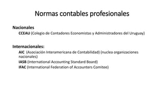 Normas contables profesionales
Nacionales
CCEAU (Colegio de Contadores Economistas y Administradores del Uruguay)
Internacionales:
AIC (Asociación Interamericana de Contabilidad) (nuclea organizaciones
nacionales)
IASB (International Accounting Standard Board)
IFAC (International Federation of Accounters Comitee)
 