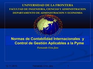 12.11.2010 1Fernando Urra Jara
UNIVERSIDAD DE LA FRONTERAUNIVERSIDAD DE LA FRONTERA
FACULTAD DE INGENIERIA, CIENCIAS Y ADMINISTRACIONFACULTAD DE INGENIERIA, CIENCIAS Y ADMINISTRACION
DEPARTAMENTO DE ADMINISTRACION Y ECONOMIADEPARTAMENTO DE ADMINISTRACION Y ECONOMIA
Fernando Urra JaraFernando Urra Jara
Normas de Contabilidad Internacionales y
Control de Gestión Aplicables a la Pyme
 