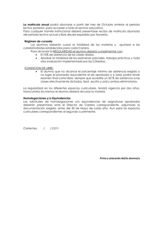 La matricula anual podrá abonarse a partir del mes de Octubre anterior al periodo
lectivo posterior, para acceder a todo el servicio educativo.
Para cualquier tramite institucional deberá presentarse recibo de matricula abonada
del periodo lectivo actual y libre deuda expedido por Tesorería.

 Régimen de cursada
      Los alumnos deberán cursar la totalidad de las materias y ajustarse a las
correlatividades establecidas para cada Carrera.
      Para alcanzar la REGULARIDAD el alumno deberá cumplimentar con:
          • El 75% de asistencia de las clases dadas.
          • Aprobar la totalidad de los exámenes parciales, trabajos prácticos y toda
             otra evaluación implementada por las Cátedras.

CONDICION DE LIBRE:
      • El alumno que no alcance el porcentaje mínimo de asistencia exigido o
         no logre el promedio equivalente al de aprobado o 6 (seis) podrá rendir
         examen final como libre, siempre que acredite un 50 % de asistencia a las
         clases efectivamente dictadas. Será escrito y oral y ambos eliminatorios.

La regularidad en los diferentes espacios curriculares, tendrá vigencia por dos años,
transcurridos los mismos el alumno deberá recursar la materia.

Homologaciones y/o Equivalencias
Las solicitudes de homologaciones y/o equivalencias de asignaturas aprobadas
deberán presentarse ante el Director de Carrera correspondiente, adjuntado la
documentación exigida, antes del 30 de Mayo de cada año. Aun para los espacios
curriculares correspondientes al segundo cuatrimestre.




Corrientes,   /    / 2.011




                                                       Firma y aclaración del/la alumno/a
 