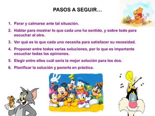 PASOS A SEGUIR…
1. Parar y calmarse ante tal situación.
2. Hablar para mostrar lo que cada uno ha sentido, y sobre todo para
escuchar al otro.
3. Ver qué es lo que cada uno necesita para satisfacer su necesidad.
4. Proponer entre todos varias soluciones, por lo que es importante
escuchar todas las opiniones.
5. Elegir entre ellos cuál sería la mejor solución para los dos.
6. Planificar la solución y ponerla en práctica.
 