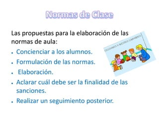 Las propuestas para la elaboración de las
normas de aula:
● Concienciar a los alumnos.
● Formulación de las normas.
● Elaboración.
● Aclarar cuál debe ser la finalidad de las
sanciones.
● Realizar un seguimiento posterior.
 