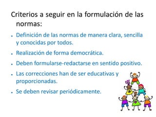 Criterios a seguir en la formulación de las
normas:
● Definición de las normas de manera clara, sencilla
y conocidas por todos.
● Realización de forma democrática.
● Deben formularse-redactarse en sentido positivo.
● Las correcciones han de ser educativas y
proporcionadas.
● Se deben revisar periódicamente.
 