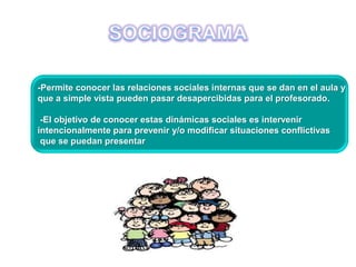 -Permite conocer las relaciones sociales internas que se dan en el aula y
que a simple vista pueden pasar desapercibidas para el profesorado.
-El objetivo de conocer estas dinámicas sociales es intervenir
intencionalmente para prevenir y/o modificar situaciones conflictivas
que se puedan presentar
 