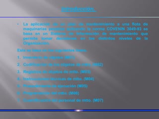 Introducción.
• La aplicación de un plan de mantenimiento a una flota de
maquinarias pesadas aplicando la norma COVENIN 3049-93 se
basa en un Sistema de Información de mantenimiento que
permite tomar decisiones en los distintos niveles de la
Organización.
Este se basa en los siguientes items.
1. Inventario de objetos (M01)
2. Codificación de los objetos de mtto. (M02)
3. Registros de objetos de mtto. (M03)
4. Instrucciones técnicas de mtto. (M04)
5. Procedimiento de ejecución (M05)
6. Programación del mtto. (M06)
7. Cuantificación del personal de mtto. (M07)
 