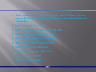 • En la realización del presente plan de mantenimiento solo se
usaran los items del Sistema de Información de Mantenimiento
siguientes:
1. M01 Inventario de objetos
2. M02 Codificación de los objetos de mtto.
3. M03 Registros de objetos de mtto.
4. M04 Instrucciones técnicas de mtto.
5. M05 Procedimiento de ejecución
6. M06 Programación del mtto.
7. M13 Registro semanal de fallas
8. M14 Orden de trabajo
9. M18 Historial de fallas
 