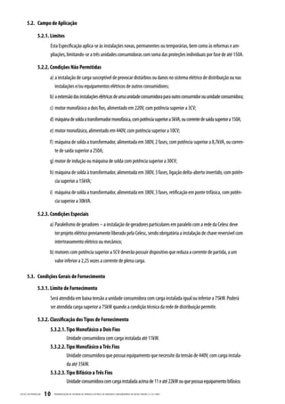 5.2. Campo de Aplicação

                  5.2.1. Limites
                          Esta Especificação aplica-se às instalações novas, permanentes ou temporárias, bem como às reformas e am-
                          pliações, limitando-se a três unidades consumidoras com soma das proteções individuais por fase de até 150A.

                  5.2.2. Condições Não Permitidas
                          a) a instalação de carga susceptível de provocar distúrbios ou danos no sistema elétrico de distribuição ou nas
                             instalações e/ou equipamentos elétricos de outros consumidores;
                          b) a extensão das instalações elétricas de uma unidade consumidora para outro consumidor ou unidade consumidora;
                          c) motor monofásico a dois fios, alimentado em 220V, com potência superior a 3CV;
                          d) máquina de solda a transformador monofásica, com potência superior a 5kVA, ou corrente de saída superior a 150A;
                          e) motor monofásico, alimentado em 440V, com potência superior a 10CV;
                          f) máquina de solda a transformador, alimentada em 380V, 2 fases, com potência superior a 8,7kVA, ou corren-
                             te de saída superior a 250A;
                          g) motor de indução ou máquina de solda com potência superior a 30CV;
                          h) máquina de solda à transformador, alimentada em 380V, 3 fases, ligação delta-aberto invertido, com potên-
                             cia superior a 15kVA;
                          i) máquina de solda a transformador, alimentada em 380V, 3 fases, retificação em ponte trifásica, com potên-
                             cia superior a 30kVA.

                  5.2.3. Condições Especiais
                          a) Paralelismo de geradores – a instalação de geradores particulares em paralelo com a rede da Celesc deve
                             ter projeto elétrico previamente liberado pela Celesc, sendo obrigatória a instalação de chave reversível com
                             intertravamento elétrico ou mecânico;
                          b) motores com potência superior a 5CV deverão possuir dispositivo que reduza a corrente de partida, a um
                             valor inferior a 2,25 vezes a corrente de plena carga.

       5.3. Condições Gerais de Fornecimento

                  5.3.1. Limite de Fornecimento
                          Será atendida em baixa tensão a unidade consumidora com carga instalada igual ou inferior a 75kW. Poderá
                          ser atendida carga superior a 75kW quando a condição técnica da rede de distribuição permitir.

                  5.3.2. Classificação dos Tipos de Fornecimento
                          5.3.2.1. Tipo Monofásico a Dois Fios
                                   Unidade consumidora com carga instalada até 11kW.
                          5.3.2.2. Tipo Monofásico a Três Fios
                                   Unidade consumidora que possua equipamento que necessite da tensão de 440V, com carga instala-
                                   da até 35kW.
                          5.3.2.3. Tipo Bifásico a Três Fios
                                   Unidade consumidora com carga instalada acima de 11 e até 22kW ou que possua equipamento bifásico.

CELESC DIS TRIB UIÇ ÃO   10   PADRONIZ AÇ ÃO DE ENTR ADA DE ENERGIA ELÉTRIC A DE UNIDADES CONSUMIDOR AS DE BAIX A TENSÃO | E-321.0001
 
