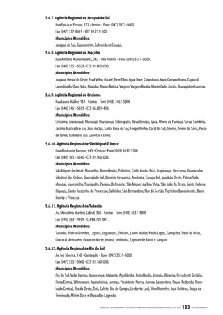 5.6.7. Agência Regional de Jaraguá do Sul
       Rua Epitácio Pessoa, 172 - Centro - Fone (047) 3372-8600
       Fax (047) 337-8619 - CEP 89.251-100.
       Municípios Atendidos:
       Jaraguá do Sul, Guaramirim, Schroeder e Corupá.
5.6.8. Agência Regional de Joaçaba
       Rua Antônio Nunes Varella, 782 - Vila Pedrini - Fone (049) 3551-5000.
       Fax (049) 3551-5029 - CEP 89.600-000.
       Municípios Atendidos:
       Joaçaba, Herval do Oeste, Erval Velho, Ibicaré, Treze Tílias, Água Doce, Catanduvas, Irani, Campos Novos, Capinzal,
       Lacerdópolis, Ouro, Ipira, Piratuba, Abdon Batista, Vargem, Vargem Bonita, Monte Carlo, Zortea, Brunópolis e Luzerna.
5.6.9. Agência Regional de Criciúma
       Rua Lauro Müller, 151 - Centro - Fone (048) 3461-5000
       Fax (048) 3461-5039 - CEP 88.801-430.
       Municípios Atendidos:
       Criciúma, Araranguá, Maracajá, Urussanga, Siderópolis, Nova Veneza, Içara, Morro da Fumaça, Turvo, Sombrio,
       Jacinto Machado e São João do Sul, Santa Rosa do Sul, Forquilhinha, Cocal do Sul, Treviso, Arroio do Silva, Passo
       de Torres, Balneário das Gaivotas e Ermo.
5.6.10. Agência Regional de São Miguel D’Oeste
      Rua Almirante Barroso, 445 - Centro - Fone (049) 3631-3500
      Fax (049) 3631-3540 - CEP 89.900-000.
      Municípios Atendidos:
       São Miguel do Oeste, Maravilha, Romelândia, Palmitos, Caibi, Cunha Porã, Itapiranga, Descanso, Guaraciaba,
       São José dos Cedros, Guarujá do Sul, Dionísio Cerqueira, Anchieta, Campo Erê, Iporã do Oeste, Palma Sola,
       Mondaí, Iraceminha, Trunápolis, Paraíso, Belmonte, São Miguel da Boa Vista, São João do Oeste, Santa Helena,
       Riqueza, Santa Terezinha do Progresso, Saltinho, São Bernardino, Flor do Sertão, Tigrinhos Bandeirante, Barra
       Bonita e Princesa.
5.6.11. Agência Regional de Tubarão
      Av. Marcolino Martins Cabral, 336 - Centro - Fone (048) 3631-4000
      Fax (048) 3631-4109 - CEP88.701-001.
      Municípios Atendidos:
      Tubarão, Pedras Grandes, Laguna, Jaguaruna, Orleans, Lauro Muller, Paulo Lopes, Garopaba, Treze de Maio,
      Gravatal, Armazém, Braço do Norte, Imaruí, Imbituba, Capivari de Baixo e Sangão.
5.6.12. Agência Regional de Rio do Sul
      Av. Ivo Silveira, 150 - Cantagalo - Fone (047) 3531-5000
      Fax (047) 3531-5060 - CEP 89.160-000.
      Municípios Atendidos:
      Rio do Sul, Vidal Ramos, Ituporanga, Atalanta, Agrolândia, Petrolândia, Imbuia, Ibirama, Presidente Getúlio,
      Dona Emma, Witmarsun, Agronômica, Lontras, Presidente Nereu, Aurora, Laurentino, Pouso Redondo, Trom-
      budo Central, Rio do Oeste, Taió, Salete, Rio do Campo, Leoberto Leal, Vitor Meireles, José Boiteux, Braço do
      Trombudo, Mirim Doce e Chapadão Lageado.

                                          APÊNDICE III - CRITÉRIOS GER AIS DE ACESSO AO SISTEMA DE DISTRIB UIÇ ÃO DE ENERGIA ELÉTRIC A | I-321.0024   103   CELESC DISTRIB UIÇ ÃO
 