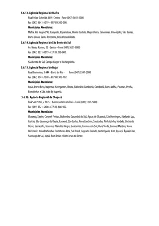 5.6.13. Agência Regional de Mafra
      Rua Felipe Schmidt, 689 - Centro - Fone (047) 3641-5000
      Fax (047) 3641-5019 – CEP 89.300-000.
      Municípios Atendidos:
      Mafra, Rio Negro(PR), Itaiópolis, Papanduva, Monte Castelo, Major Vieira, Canoinhas, Irineópolis, Três Barras,
      Porto União, Santa Terezinha, Bela Vista doToldo.
5.6.14. Agência Regional de São Bento do Sul
      Av. Nereu Ramos, 25 - Centro - Fone (047) 3631-8000
      Fax (047) 3631-8019 - CEP 89.290-000.
      Municípios Atendidos:
      São Bento do Sul, Campo Alegre e Rio Negrinho.
5.6.15. Agência Regional de Itajaí
      Rua Blumenau, 1.444 - Barra do Rio - Fone (047) 3341-2000
      Fax (047) 3341-2070 – CEP 88.305-102.
      Municípios Atendidos:
      Itajaí, Porto Belo, Itapema, Navegantes, Ilhota, Balneário Camboriú, Camboriú, Barra Velha, Piçarras, Penha,
      Bombinhas e São João do Itaperiú.
5.6.16. Agência Regional de Chapecó
      Rua São Pedro, 2.987-E, Bairro Jardim América - Fone (049) 3321-5000
      Fax (049) 3321-5100 - CEP 89-808-902.
      Municípios Atendidos:
      Chapecó, Xaxim, Coronel Freitas, Quilombo, Caxambú do Sul, Águas de Chapecó, São Domingos, Abelardo Luz,
      Galvão, São Lourenço do Oeste, Xanxerê, São Carlos, Nova Erechim, Saudades, Pinhalzinho, Modelo, União do
      Oeste, Serra Alta, Marema, Planalto Alegre, Guatambú, Formosa do Sul, Ouro Verde, Coronel Martins, Novo
      Horizonte, Nova Itaberaba, Cordilheira Alta, Sul Brasil, Lageado Grande, Jardinópolis, Irati, Ipuaçú, Águas Frias,
      Santiago do Sul, Jupiá, Bom Jesus e Bom Jesus do Oeste.
 