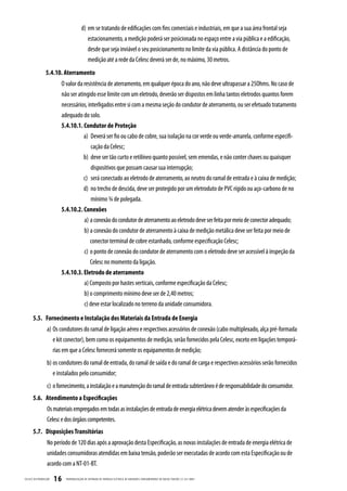 d) em se tratando de edificações com fins comerciais e industriais, em que a sua área frontal seja
                                             estacionamento, a medição poderá ser posicionada no espaço entre a via pública e a edificação,
                                             desde que seja inviável o seu posicionamento no limite da via pública. A distância do ponto de
                                             medição até a rede da Celesc deverá ser de, no máximo, 30 metros.
                  5.4.10. Aterramento
                          O valor da resistência de aterramento, em qualquer época do ano, não deve ultrapassar a 25Ohms. No caso de
                          não ser atingido esse limite com um eletrodo, deverão ser dispostos em linha tantos eletrodos quantos forem
                          necessários, interligados entre si com a mesma seção do condutor de aterramento, ou ser efetuado tratamento
                          adequado do solo.
                          5.4.10.1. Condutor de Proteção
                                     a) Deverá ser fio ou cabo de cobre, sua isolação na cor verde ou verde-amarela, conforme especifi-
                                         cação da Celesc;
                                     b) deve ser tão curto e retilíneo quanto possível, sem emendas, e não conter chaves ou quaisquer
                                         dispositivos que possam causar sua interrupção;
                                     c) será conectado ao eletrodo de aterramento, ao neutro do ramal de entrada e à caixa de medição;
                                     d) no trecho de descida, deve ser protegido por um eletroduto de PVC rígido ou aço-carbono de no
                                         mínimo ¾ de polegada.
                          5.4.10.2. Conexões
                                     a) a conexão do condutor de aterramento ao eletrodo deve ser feita por meio de conector adequado;
                                     b) a conexão do condutor de aterramento à caixa de medição metálica deve ser feita por meio de
                                        conector terminal de cobre estanhado, conforme especificação Celesc;
                                     c) o ponto de conexão do condutor de aterramento com o eletrodo deve ser acessível à inspeção da
                                        Celesc no momento da ligação.
                          5.4.10.3. Eletrodo de aterramento
                                     a) Composto por hastes verticais, conforme especificação da Celesc;
                                     b) o comprimento mínimo deve ser de 2,40 metros;
                                     c) deve estar localizado no terreno da unidade consumidora.

       5.5. Fornecimento e Instalação dos Materiais da Entrada de Energia
                   a) Os condutores do ramal de ligação aéreo e respectivos acessórios de conexão (cabo multiplexado, alça pré-formada
                      e kit conector), bem como os equipamentos de medição, serão fornecidos pela Celesc, exceto em ligações temporá-
                      rias em que a Celesc fornecerá somente os equipamentos de medição;
                   b) os condutores do ramal de entrada, do ramal de saída e do ramal de carga e respectivos acessórios serão fornecidos
                      e instalados pelo consumidor;
                   c) o fornecimento, a instalação e a manutenção do ramal de entrada subterrâneo é de responsabilidade do consumidor.
       5.6. Atendimento a Especificações
                   Os materiais empregados em todas as instalações de entrada de energia elétrica devem atender às especificações da
                   Celesc e dos órgãos competentes.
       5.7. Disposições Transitórias
                   No período de 120 dias após a aprovação desta Especificação, as novas instalações de entrada de energia elétrica de
                   unidades consumidoras atendidas em baixa tensão, poderão ser executadas de acordo com esta Especificação ou de
                   acordo com a NT-01-BT.

CELESC DIS TRIB UIÇ ÃO   16   PADRONIZ AÇ ÃO DE ENTR ADA DE ENERGIA ELÉTRIC A DE UNIDADES CONSUMIDOR AS DE BAIX A TENSÃO | E-321.0001
 